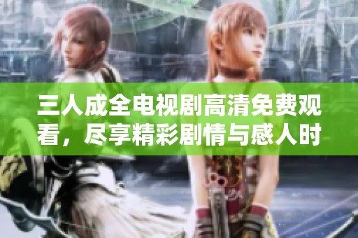 三人成全电视剧高清免费观看，尽享精彩剧情与感人时刻