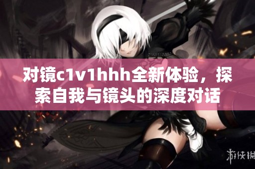 对镜c1v1hhh全新体验，探索自我与镜头的深度对话