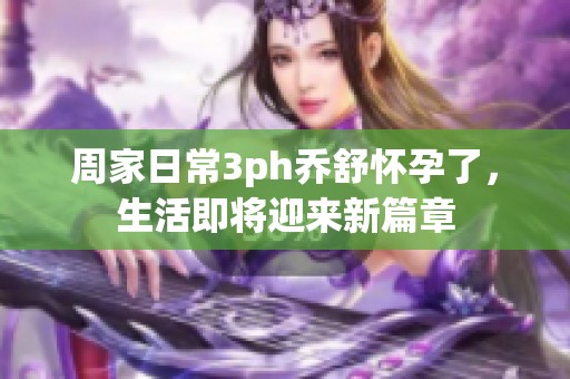 周家日常3ph乔舒怀孕了，生活即将迎来新篇章