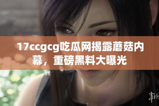 17ccgcg吃瓜网揭露蘑菇内幕，重磅黑料大曝光