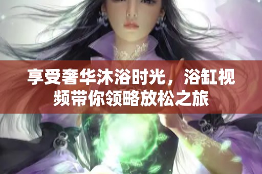 享受奢华沐浴时光，浴缸视频带你领略放松之旅