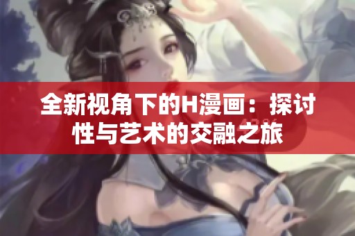 全新视角下的H漫画：探讨性与艺术的交融之旅