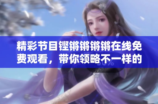 精彩节目铿锵锵锵锵在线免费观看，带你领略不一样的魅力