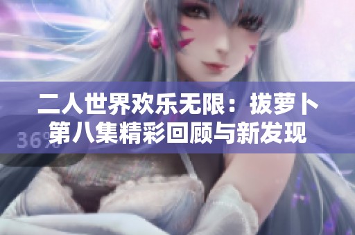 二人世界欢乐无限：拔萝卜第八集精彩回顾与新发现