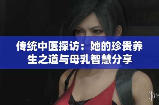 传统中医探访：她的珍贵养生之道与母乳智慧分享