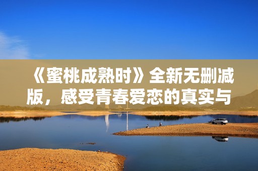 《蜜桃成熟时》全新无删减版，感受青春爱恋的真实与冲击
