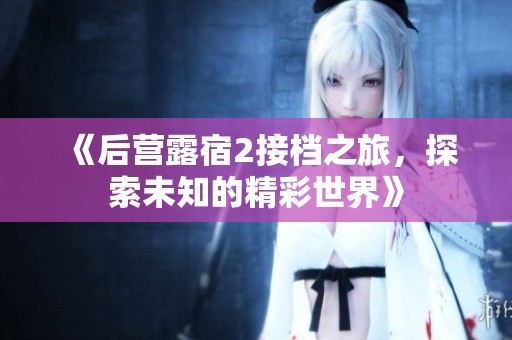 《后营露宿2接档之旅，探索未知的精彩世界》