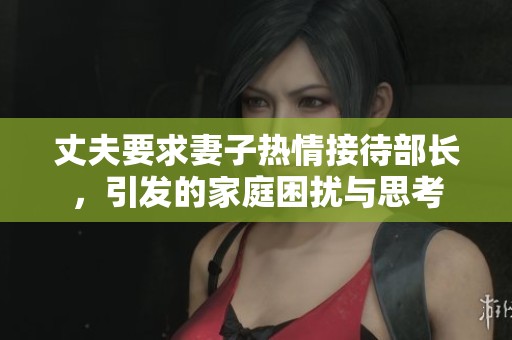 丈夫要求妻子热情接待部长，引发的家庭困扰与思考