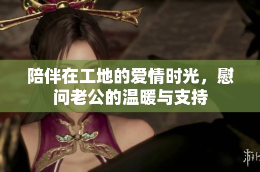 陪伴在工地的爱情时光，慰问老公的温暖与支持