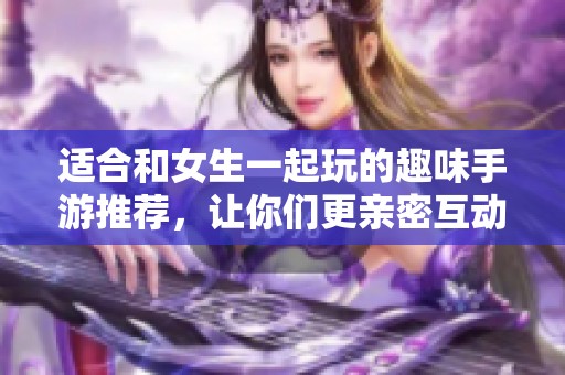 适合和女生一起玩的趣味手游推荐，让你们更亲密互动
