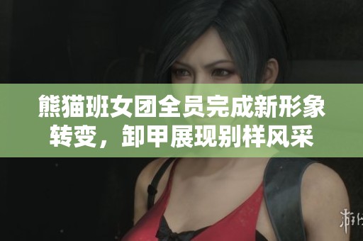 熊猫班女团全员完成新形象转变，卸甲展现别样风采