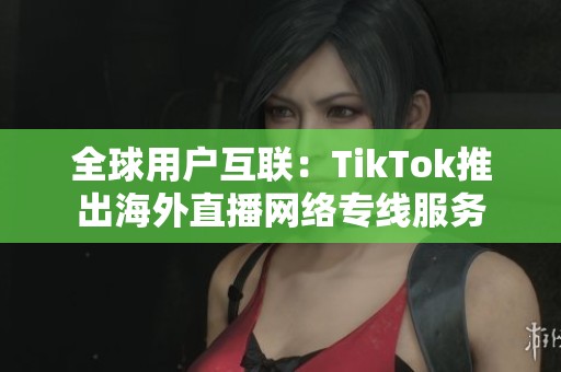 全球用户互联：TikTok推出海外直播网络专线服务