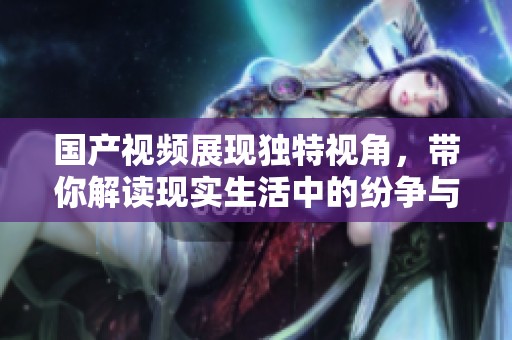 国产视频展现独特视角，带你解读现实生活中的纷争与情感