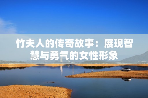 竹夫人的传奇故事：展现智慧与勇气的女性形象