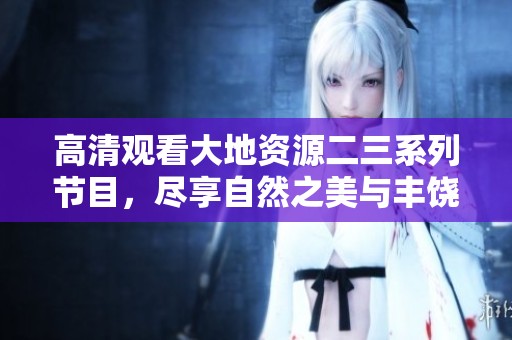 高清观看大地资源二三系列节目，尽享自然之美与丰饶资源