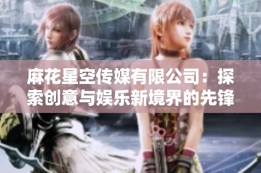麻花星空传媒有限公司：探索创意与娱乐新境界的先锋企业