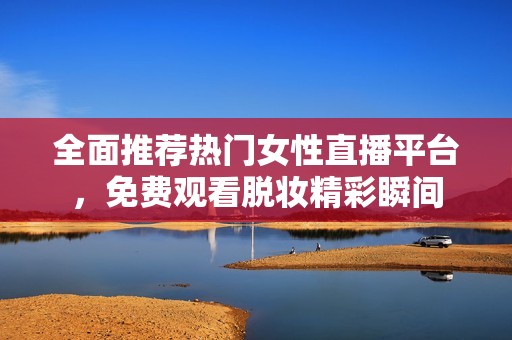 全面推荐热门女性直播平台，免费观看脱妆精彩瞬间