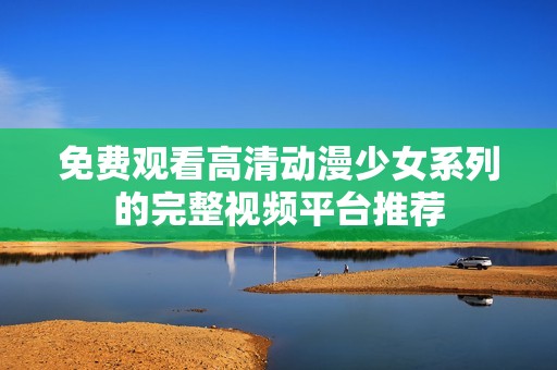 免费观看高清动漫少女系列的完整视频平台推荐