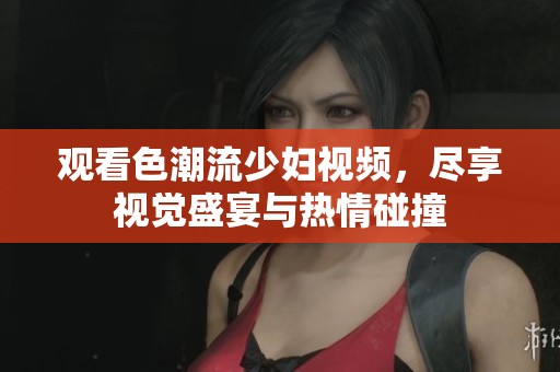 观看色潮流少妇视频，尽享视觉盛宴与热情碰撞