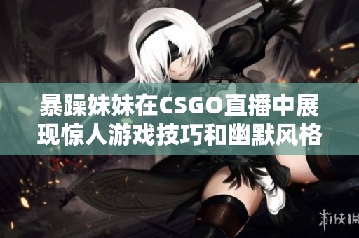 暴躁妹妹在CSGO直播中展现惊人游戏技巧和幽默风格