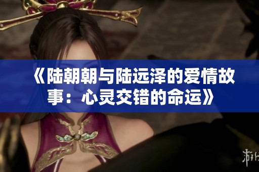 《陆朝朝与陆远泽的爱情故事:心灵交错的命运》 《陆朝朝与陆远泽的爱情故事:心灵交错的命运》