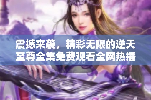 震撼来袭，精彩无限的逆天至尊全集免费观看全网热播