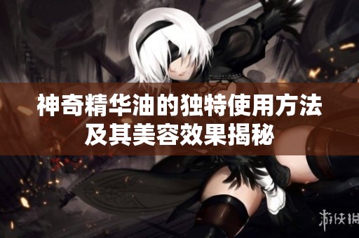 神奇精华油的独特使用方法及其美容效果揭秘