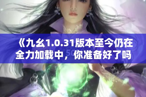 《九幺1.0.31版本至今仍在全力加载中，你准备好了吗》