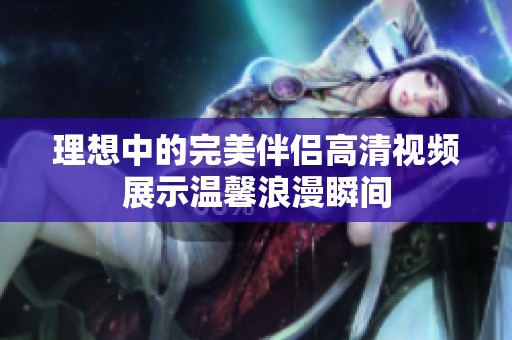 理想中的完美伴侣高清视频展示温馨浪漫瞬间