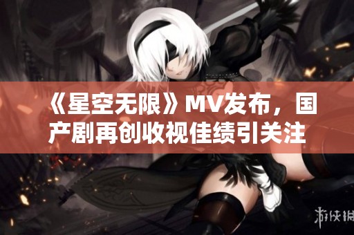 《星空无限》MV发布，国产剧再创收视佳绩引关注