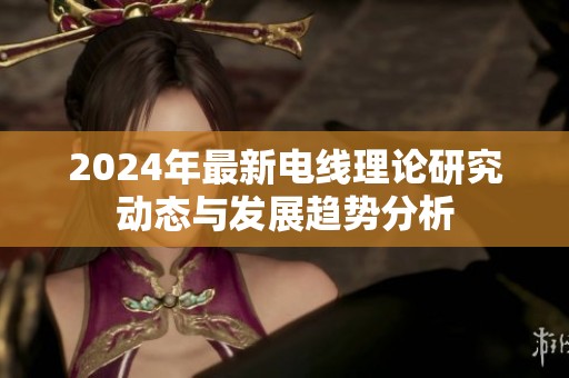 2024年最新电线理论研究动态与发展趋势分析