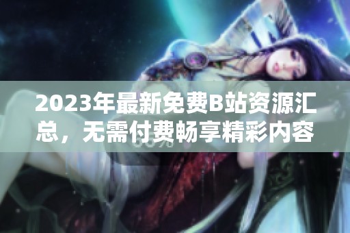 2023年最新免费B站资源汇总，无需付费畅享精彩内容