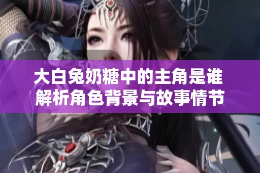 大白兔奶糖中的主角是谁 解析角色背景与故事情节