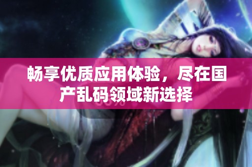 畅享优质应用体验，尽在国产乱码领域新选择