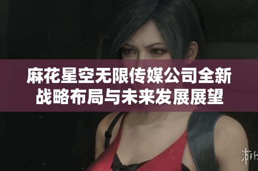 麻花星空无限传媒公司全新战略布局与未来发展展望