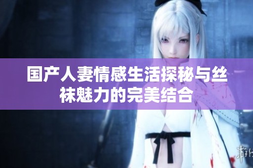 国产人妻情感生活探秘与丝袜魅力的完美结合