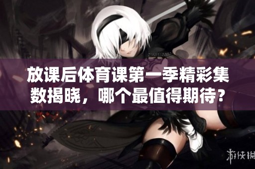 放课后体育课第一季精彩集数揭晓，哪个最值得期待？