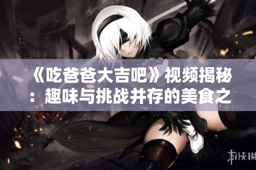 《吃爸爸大吉吧》视频揭秘：趣味与挑战并存的美食之旅