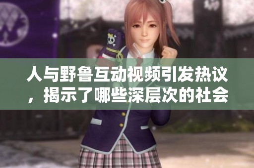 人与野鲁互动视频引发热议，揭示了哪些深层次的社会话题