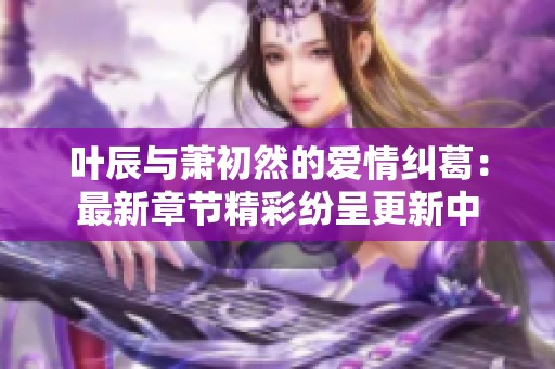 叶辰与萧初然的爱情纠葛：最新章节精彩纷呈更新中