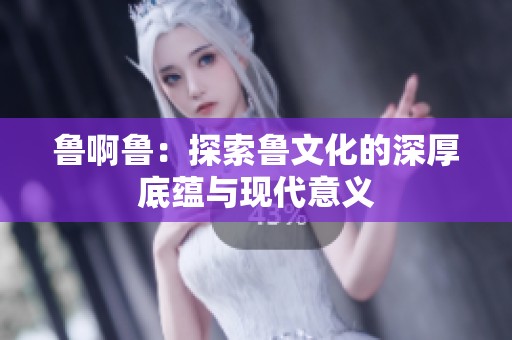 鲁啊鲁：探索鲁文化的深厚底蕴与现代意义