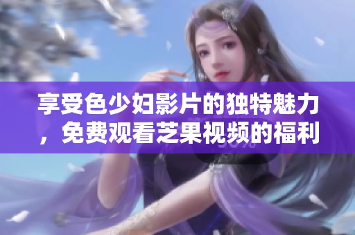 享受色少妇影片的独特魅力，免费观看芝果视频的福利体验