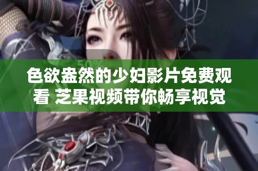 色欲盎然的少妇影片免费观看 芝果视频带你畅享视觉盛宴