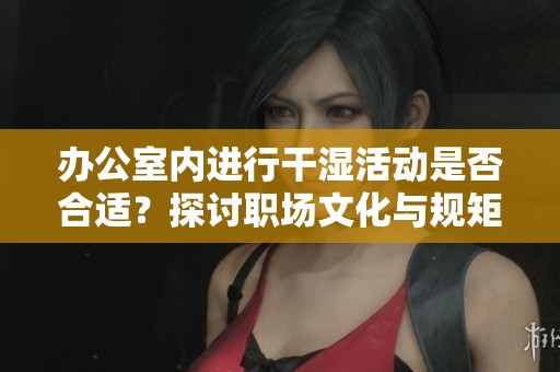办公室内进行干湿活动是否合适？探讨职场文化与规矩