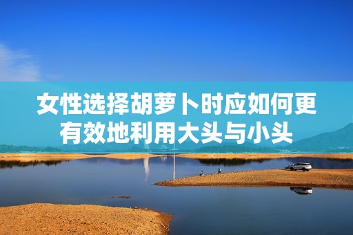 女性选择胡萝卜时应如何更有效地利用大头与小头