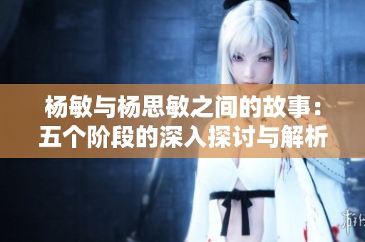 杨敏与杨思敏之间的故事：五个阶段的深入探讨与解析