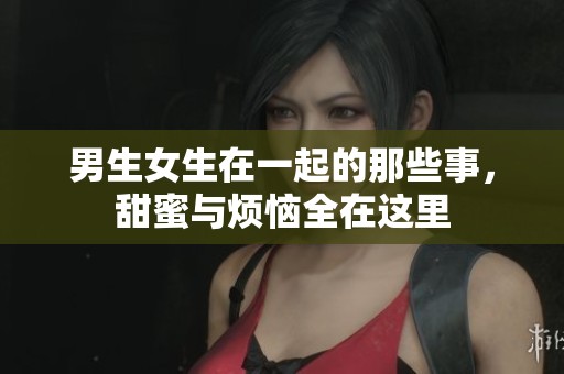 男生女生在一起的那些事，甜蜜与烦恼全在这里