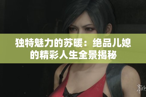 独特魅力的苏暖：绝品儿媳的精彩人生全景揭秘
