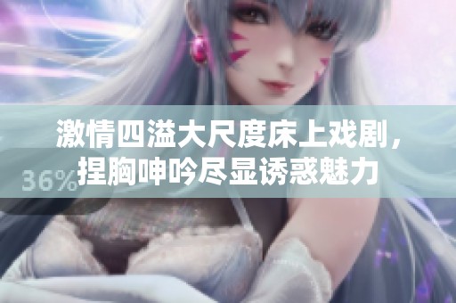 激情四溢大尺度床上戏剧，捏胸呻吟尽显诱惑魅力
