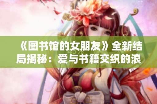 《图书馆的女朋友》全新结局揭秘：爱与书籍交织的浪漫故事